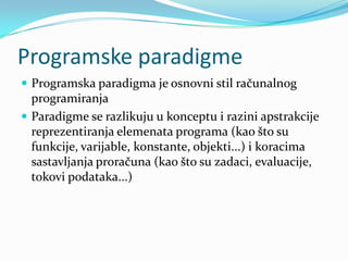 Programske paradigme
 Programska paradigma je osnovni stil računalnog
  programiranja
 Paradigme se razlikuju u konceptu i razini apstrakcije
  reprezentiranja elemenata programa (kao što su
  funkcije, varijable, konstante, objekti...) i koracima
  sastavljanja proračuna (kao što su zadaci, evaluacije,
  tokovi podataka...)
 