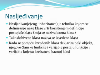 Nasljeđivanje
 Nasljeđivanje(eng. inheritance) je tehnika kojom se
  definiranje neke klase vrši korištenjem definicije
  postojeće klase (koja se naziva bazna klasa)
 Tako dobivena klasa naziva se izvedena klasa
 Kada se pomoću izvedenih klasa deklarira neki objekt,
  njegove članske funkcije i varijable postaju funkcije i
  varijable koje su kreirane u baznoj klasi
 