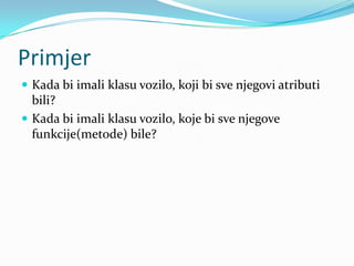 Primjer
 Kada bi imali klasu vozilo, koji bi sve njegovi atributi
  bili?
 Kada bi imali klasu vozilo, koje bi sve njegove
  funkcije(metode) bile?
 