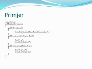 Primjer
using System;
public class Pravokutnik
{
    public Pravokutnik()
    {
              Console.WriteLine("Pravokutnik konstruktor.");
    }
    public void povrsina(float a, float b)
    {
              float P = a*b;
              Console.WriteLine(P);
    }
    public void opseg (float a, float b)
    {
              float O= 2*a+2*b
              Console.WriteLine(O)
    }
}
 