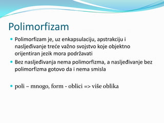 Polimorfizam
 Polimorfizam je, uz enkapsulaciju, apstrakciju i
  nasljeđivanje trede važno svojstvo koje objektno
  orijentiran jezik mora podržavati
 Bez nasljeđivanja nema polimorfizma, a nasljeđivanje bez
  polimorfizma gotovo da i nema smisla

 poli – mnogo, form - oblici => više oblika
 