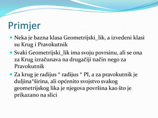 Primjer
 Neka je bazna klasa Geometrijski_lik, a izvedeni klasi
  su Krug i Pravokutnik
 Svaki Geometrijski_lik ima svoju povrsinu, ali se ona
  za Krug izračunava na drugačiji način nego za
  Pravokutnik
 Za krug je radijus * radijus * PI, a za pravokutnik je
  duljina*širina, ali općenito svojstvo svakog
  geometrijskog lika je njegova površina kao što je
  prikazano na slici
 