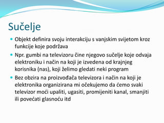 Sučelje
 Objekt definira svoju interakciju s vanjskim svijetom kroz
  funkcije koje podržava
 Npr. gumbi na televizoru čine njegovo sučelje koje odvaja
  elektroniku i način na koji je izvedena od krajnjeg
  korisnika (nas), koji želimo gledati neki program
 Bez obzira na proizvođača televizora i način na koji je
  elektronika organizirana mi očekujemo da demo svaki
  televizor modi upaliti, ugasiti, promijeniti kanal, smanjiti
  ili povedati glasnodu itd
 