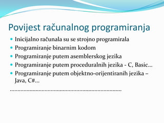 Povijest računalnog programiranja
 Inicijalno računala su se strojno programirala
 Programiranje binarnim kodom
 Programiranje putem asemblerskog jezika
 Programiranje putem proceduralnih jezika - C, Basic...
 Programiranje putem objektno-orijentiranih jezika –
   Java, C#...
..........................................................................
 