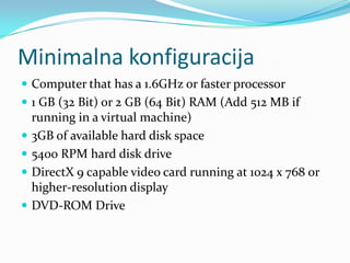 Minimalna konfiguracija
 Computer that has a 1.6GHz or faster processor
 1 GB (32 Bit) or 2 GB (64 Bit) RAM (Add 512 MB if
    running in a virtual machine)
   3GB of available hard disk space
   5400 RPM hard disk drive
   DirectX 9 capable video card running at 1024 x 768 or
    higher-resolution display
   DVD-ROM Drive
 