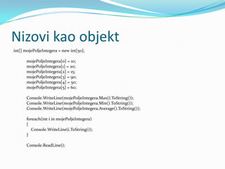 Nizovi kao objekt
int[] mojePoljeIntegera = new int[50];

       mojePoljeIntegera[0] = 10;
       mojePoljeIntegera[1] = 20;
       mojePoljeIntegera[2] = 15;
       mojePoljeIntegera[3] = 90;
       mojePoljeIntegera[4] = 50;
       mojePoljeIntegera[5] = 60;

       Console.WriteLine(mojePoljeIntegera.Max().ToString());
       Console.WriteLine(mojePoljeIntegera.Min().ToString());
       Console.WriteLine(mojePoljeIntegera.Average().ToString());

      foreach(int i in mojePoljeIntegera)
      {
        Console.WriteLine(i.ToString());
      }

       Console.ReadLine();
 