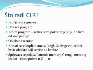Što radi CLR?
 Provjerava sigurnost
 Učitava program
 Kešira program – svako novo pokretanje je puno brže
  od inicijalnog!
 Oslobađa resurse
 Koristi se sakupljac smeca (engl. Garbage collector) –
  briše objekte koji se više ne koriste
 Sprjecava se pojava “curenja memorije” (engl. memory
  leaks) – česta pojava u C++-u
 