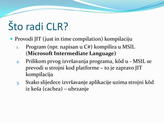 Što radi CLR?
 Provodi JIT (just in time compilation) kompilaciju
  1.   Program (npr. napisan u C#) kompilira u MSIL
       (Microsoft Intermediate Language)
  2.   Prilikom prvog izvršavanja programa, kôd u - MSIL se
       prevodi u strojni kod platforme – to je zapravo JIT
       kompilacija
  3.   Svako slijedece izvršavanje aplikacije uzima strojni kôd
       iz keša (cachea) – ubrzanje
 