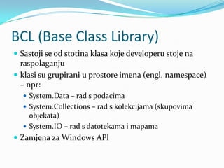 BCL (Base Class Library)
 Sastoji se od stotina klasa koje developeru stoje na
  raspolaganju
 klasi su grupirani u prostore imena (engl. namespace)
  – npr:
   System.Data – rad s podacima
   System.Collections – rad s kolekcijama (skupovima
    objekata)
   System.IO – rad s datotekama i mapama
 Zamjena za Windows API
 