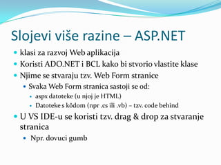 Slojevi više razine – ASP.NET
 klasi za razvoj Web aplikacija
 Koristi ADO.NET i BCL kako bi stvorio vlastite klase
 Njime se stvaraju tzv. Web Form stranice
   Svaka Web Form stranica sastoji se od:
       aspx datoteke (u njoj je HTML)
       Datoteke s kôdom (npr .cs ili .vb) – tzv. code behind
 U VS IDE-u se koristi tzv. drag & drop za stvaranje
  stranica
   Npr. dovuci gumb
 