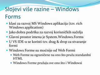 Slojevi više razine – Windows
Forms
 klasi za razvoj MS Windows aplikacija (tzv. rich
    Windows application)
   Jako dobra podrška za razvoj korisničkih sučelja
   Glavni prostor imena je System.Windows.Forms
   U VS IDE-u se koristi tzv. drag & drop za stvaranje
    formi
   Windows Forme su moćnije od Web Formi
     Web Forme su ograničene na ono što pruža standardni
      HTML
     Windows Forme pružaju sve ono što i Windowsi
 