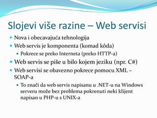 Slojevi više razine – Web servisi
 Nova i obecavajuća tehnologija
 Web servis je komponenta (komad kôda)
   Pokrece se preko Interneta (preko HTTP-a)
 Web servis se piše u bilo kojem jeziku (npr. C#)
 Web servisi se obavezno pokrece pomocu XML –
  SOAP-a
   To znači da web servis napisanu u .NET-u na Windows
    serveru može bez problema pokrenuti neki klijent
    napisan u PHP-u s UNIX-a
 