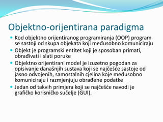 Objektno-orijentirana paradigma
 Kod objektno orijentiranog programiranja (OOP) program
  se sastoji od skupa objekata koji međusobno komuniciraju
 Objekt je programski entitet koji je sposoban primati,
  obrađivati i slati poruke
 Objektno orijentirani model je izuzetno pogodan za
  opisivanje današnjih sustava koji se najčešde sastoje od
  jasno odvojenih, samostalnih cjelina koje međusobno
  komuniciraju i razmjenjuju obrađene podatke
 Jedan od takvih primjera koji se najčešde navodi je
  grafičko korisničko sučelje (GUI).
 