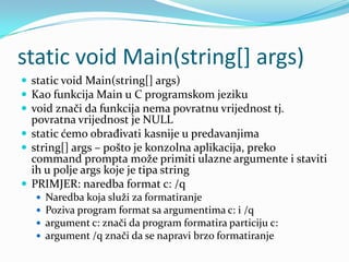 static void Main(string[] args)
 static void Main(string[] args)
 Kao funkcija Main u C programskom jeziku
 void znači da funkcija nema povratnu vrijednost tj.
  povratna vrijednost je NULL
 static ćemo obrađivati kasnije u predavanjima
 string[] args – pošto je konzolna aplikacija, preko
  command prompta može primiti ulazne argumente i staviti
  ih u polje args koje je tipa string
 PRIMJER: naredba format c: /q
      Naredba koja služi za formatiranje
      Poziva program format sa argumentima c: i /q
      argument c: znači da program formatira particiju c:
      argument /q znači da se napravi brzo formatiranje
 