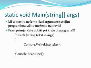 static void Main(string[] args)
 Mi u pravilu nećemo slati argumente svojim
  programima, ali to možemo napraviti
 Pravi primjer ćete dobiti pri kraju drugog sata!!!
      foreach (string tekst in args)
      {
             Console.WriteLine(tekst);
      }
       Console.ReadLine();
 