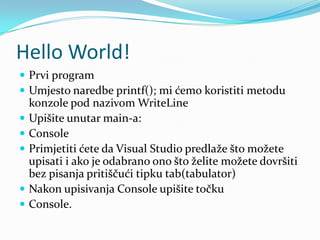 Hello World!
 Prvi program
 Umjesto naredbe printf(); mi ćemo koristiti metodu
    konzole pod nazivom WriteLine
   Upišite unutar main-a:
   Console
   Primjetiti ćete da Visual Studio predlaže što možete
    upisati i ako je odabrano ono što želite možete dovršiti
    bez pisanja pritiščući tipku tab(tabulator)
   Nakon upisivanja Console upišite točku
   Console.
 