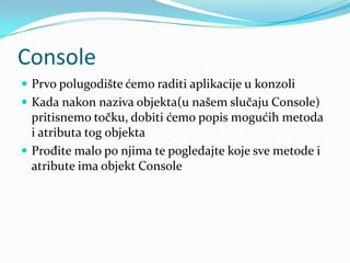 Console
 Prvo polugodište ćemo raditi aplikacije u konzoli
 Kada nakon naziva objekta(u našem slučaju Console)
  pritisnemo točku, dobiti ćemo popis mogućih metoda
  i atributa tog objekta
 Prođite malo po njima te pogledajte koje sve metode i
  atribute ima objekt Console
 