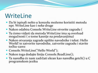 WriteLine
 Da bi ispisali nešto u konzolu možemo koristiti metodu
    npr. WriteLine kao i neke druge
   Nakon odabira Console.WriteLine otvorite zagradu (
   Tu ćemo vidjeti da metoda WriteLine ima 19 overload
    mogučnosti ( o tome kasnije na predavanjima)
   Nakon otvaranja zagrade upišite navodnike i tekst: Hello
    World! te zatvorite navodnike, zatvorite zagradu i stavite
    točku-zarez
   Console.WriteLine("Hello World");
   Nakon toga dodajte liniju Console.ReadLine();
   Ta naredba će nam zadržati ekran kao naredba getch() u C
    programskom jeziku
 