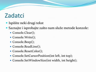 Zadatci
 Ispišite neki drugi tekst
 Saznajte i isprobajte zašto nam služe metode konzole:
    Console.Clear();
    Console.Write();
    Console.Beep();
    Console.ReadLine();
    Console.ResetColor();
    Console.SetCursorPosition(int left, int top);
    Console.SetWindowSize(int width, int height);
 