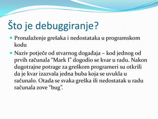 Što je debuggiranje?
 Pronalaženje grešaka i nedostataka u programskom
  kodu
 Naziv potječe od stvarnog događaja – kod jednog od
  prvih računala “Mark I” dogodio se kvar u radu. Nakon
  dugotrajne potrage za greškom programeri su otkrili
  da je kvar izazvala jedna buba koja se uvukla u
  računalo. Otada se svaka greška ili nedostatak u radu
  računala zove “bug”.
 