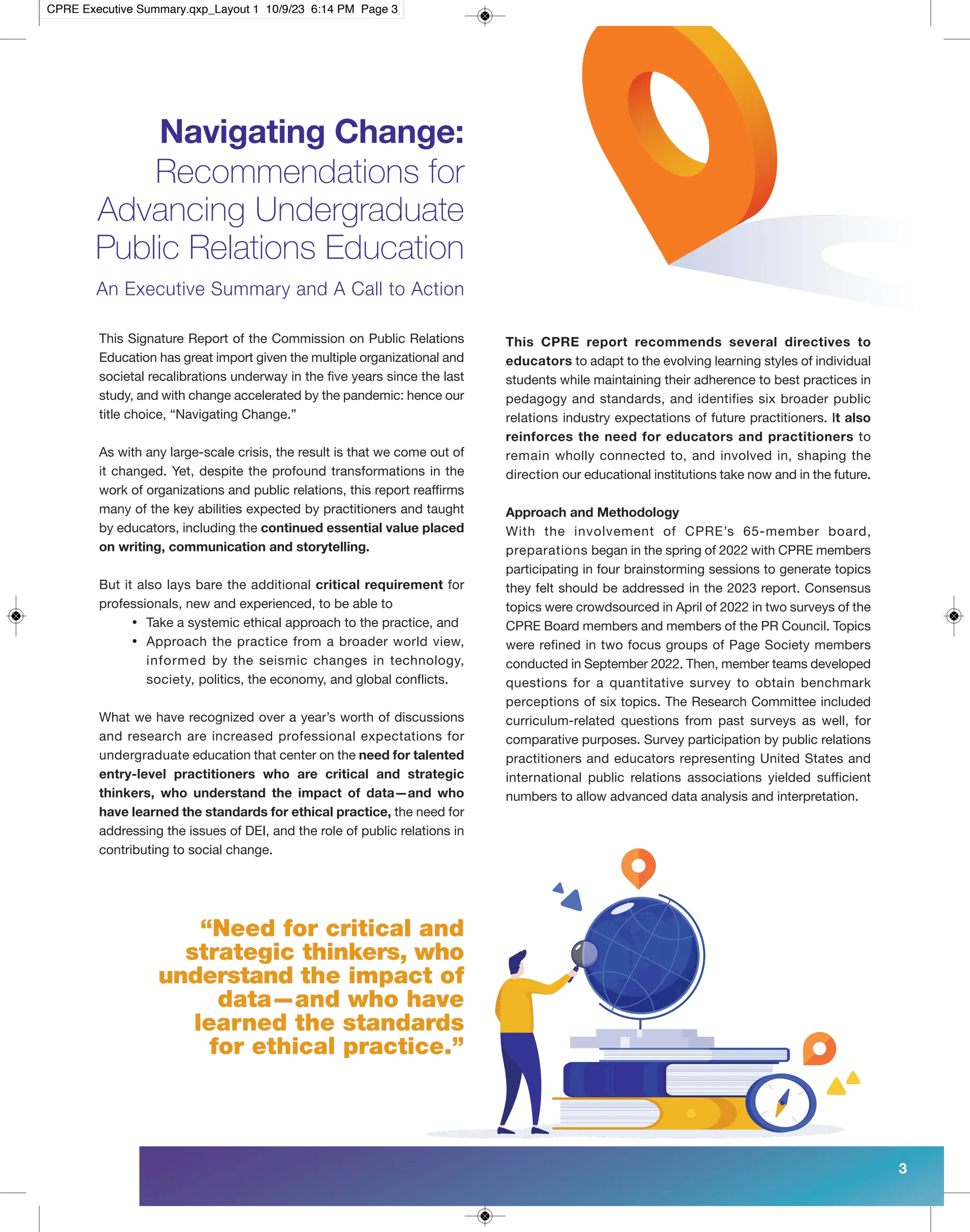 Navigating Change:
Recommendations for
Advancing Undergraduate
Public Relations Education
An Executive Summary and A Call to Action
This Signature Report of the Commission on Public Relations
Education has great import given the multiple organizational and
societal recalibrations underway in the five years since the last
study, and with change accelerated by the pandemic: hence our
title choice, “Navigating Change.”
As with any large-scale crisis, the result is that we come out of
it changed. Yet, despite the profound transformations in the
work of organizations and public relations, this report reaffirms
many of the key abilities expected by practitioners and taught
by educators, including the continued essential value placed
on writing, communication and storytelling.
But it also lays bare the additional critical requirement for
professionals, new and experienced, to be able to
• Take a systemic ethical approach to the practice, and
• Approach the practice from a broader world view,
informed by the seismic changes in technology,
society, politics, the economy, and global conflicts.
What we have recognized over a year’s worth of discussions
and research are increased professional expectations for
undergraduate education that center on the need for talented
entry-level practitioners who are critical and strategic
thinkers, who understand the impact of data—and who
have learned the standards for ethical practice, the need for
addressing the issues of DEI, and the role of public relations in
contributing to social change.
This CPRE report recommends several directives to
educators to adapt to the evolving learning styles of individual
students while maintaining their adherence to best practices in
pedagogy and standards, and identifies six broader public
relations industry expectations of future practitioners. It also
reinforces the need for educators and practitioners to
remain wholly connected to, and involved in, shaping the
direction our educational institutions take now and in the future.
Approach and Methodology
With the involvement of CPRE’s 65-member board,
preparations began in the spring of 2022 with CPRE members
participating in four brainstorming sessions to generate topics
they felt should be addressed in the 2023 report. Consensus
topics were crowdsourced in April of 2022 in two surveys of the
CPRE Board members and members of the PR Council. Topics
were refined in two focus groups of Page Society members
conducted in September 2022. Then, member teams developed
questions for a quantitative survey to obtain benchmark
perceptions of six topics. The Research Committee included
curriculum-related questions from past surveys as well, for
comparative purposes. Survey participation by public relations
practitioners and educators representing United States and
international public relations associations yielded sufficient
numbers to allow advanced data analysis and interpretation.
“Need for critical and
strategic thinkers, who
understand the impact of
data—and who have
learned the standards
for ethical practice.”
3
CPRE Executive Summary.qxp_Layout 1 10/9/23 6:14 PM Page 3
 