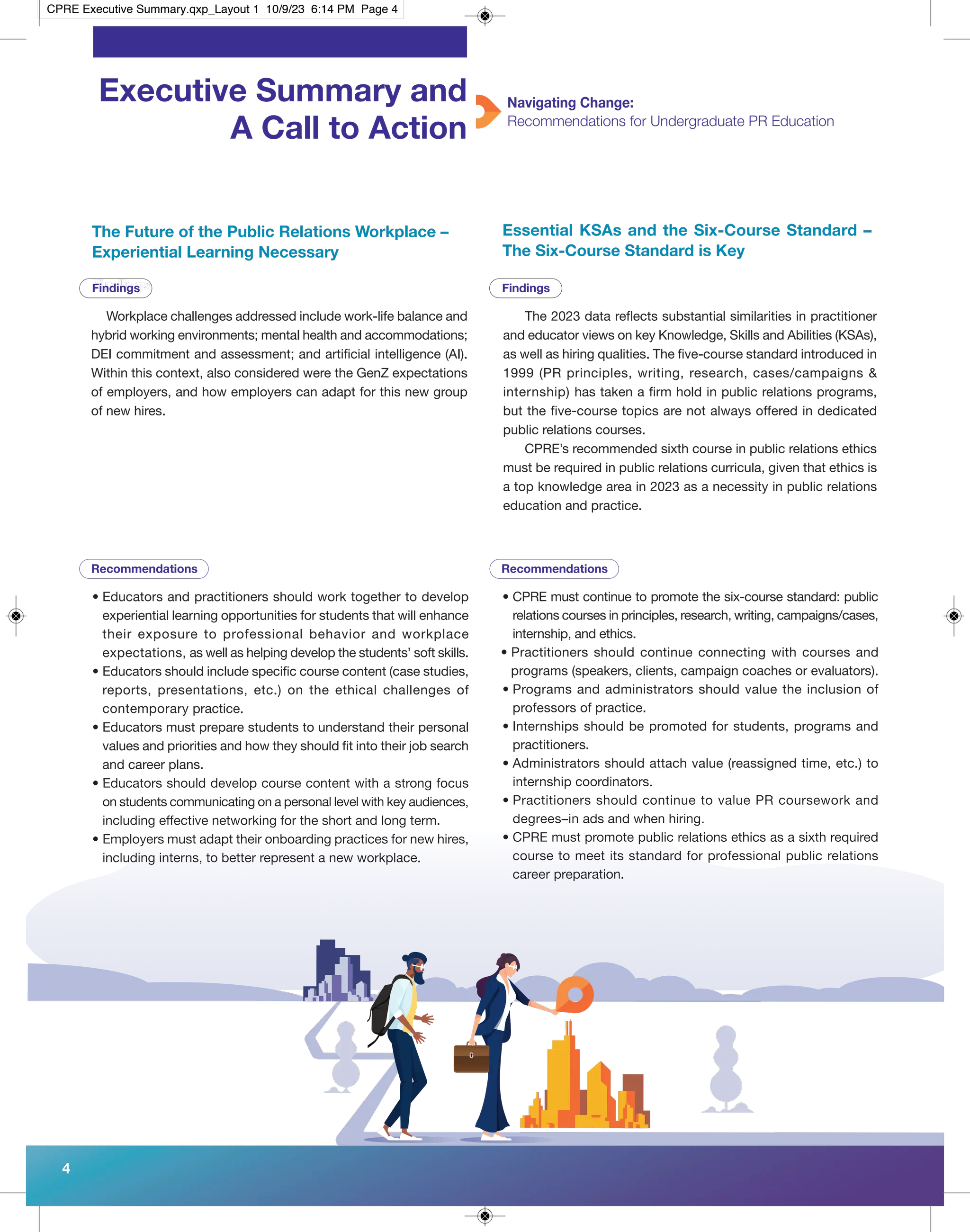 Executive Summary and
A Call to Action
Navigating Change:
Recommendations for Undergraduate PR Education
Workplace challenges addressed include work-life balance and
hybrid working environments; mental health and accommodations;
DEI commitment and assessment; and artificial intelligence (AI).
Within this context, also considered were the GenZ expectations
of employers, and how employers can adapt for this new group
of new hires.
• Educators and practitioners should work together to develop
experiential learning opportunities for students that will enhance
their exposure to professional behavior and workplace
expectations, as well as helping develop the students’ soft skills.
• Educators should include specific course content (case studies,
reports, presentations, etc.) on the ethical challenges of
contemporary practice.
• Educators must prepare students to understand their personal
values and priorities and how they should fit into their job search
and career plans.
• Educators should develop course content with a strong focus
on students communicating on a personal level with key audiences,
including effective networking for the short and long term.
• Employers must adapt their onboarding practices for new hires,
including interns, to better represent a new workplace.
Findings
The 2023 data reflects substantial similarities in practitioner
and educator views on key Knowledge, Skills and Abilities (KSAs),
as well as hiring qualities. The five-course standard introduced in
1999 (PR principles, writing, research, cases/campaigns &
internship) has taken a firm hold in public relations programs,
but the five-course topics are not always offered in dedicated
public relations courses.
CPRE’s recommended sixth course in public relations ethics
must be required in public relations curricula, given that ethics is
a top knowledge area in 2023 as a necessity in public relations
education and practice.
The Future of the Public Relations Workplace –
Experiential Learning Necessary
Essential KSAs and the Six-Course Standard –
The Six-Course Standard is Key
• CPRE must continue to promote the six-course standard: public
relations courses in principles, research, writing, campaigns/cases,
internship, and ethics.
• Practitioners should continue connecting with courses and
programs (speakers, clients, campaign coaches or evaluators).
• Programs and administrators should value the inclusion of
professors of practice.
• Internships should be promoted for students, programs and
practitioners.
• Administrators should attach value (reassigned time, etc.) to
internship coordinators.
• Practitioners should continue to value PR coursework and
degrees–in ads and when hiring.
• CPRE must promote public relations ethics as a sixth required
course to meet its standard for professional public relations
career preparation.
4
Recommendations Recommendations
Findings Findings
CPRE Executive Summary.qxp_Layout 1 10/9/23 6:14 PM Page 4
 