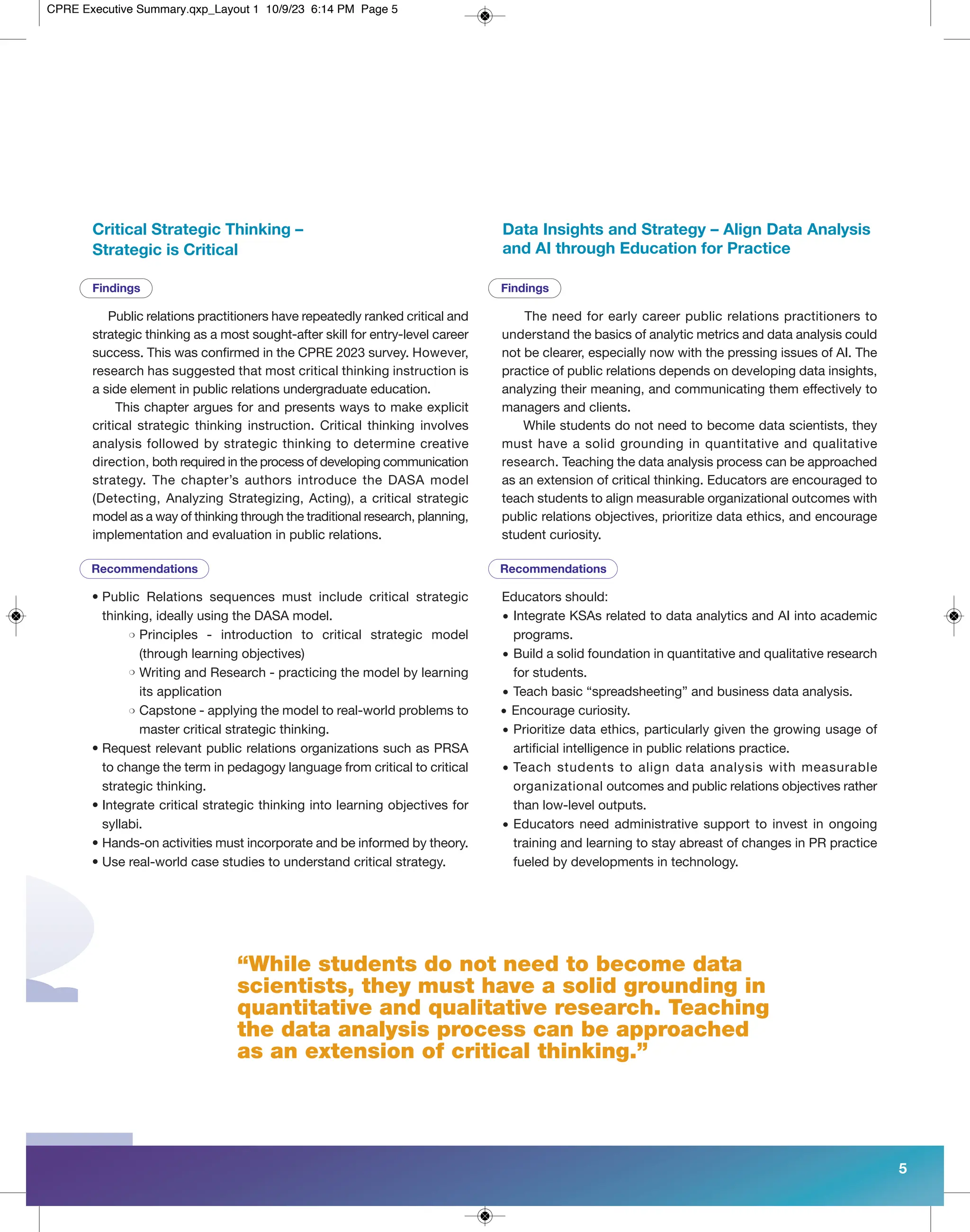 “While students do not need to become data
scientists, they must have a solid grounding in
quantitative and qualitative research. Teaching
the data analysis process can be approached
as an extension of critical thinking.”
Critical Strategic Thinking –
Strategic is Critical
Public relations practitioners have repeatedly ranked critical and
strategic thinking as a most sought-after skill for entry-level career
success. This was confirmed in the CPRE 2023 survey. However,
research has suggested that most critical thinking instruction is
a side element in public relations undergraduate education.
This chapter argues for and presents ways to make explicit
critical strategic thinking instruction. Critical thinking involves
analysis followed by strategic thinking to determine creative
direction, both required in the process of developing communication
strategy. The chapter’s authors introduce the DASA model
(Detecting, Analyzing Strategizing, Acting), a critical strategic
model as a way of thinking through the traditional research, planning,
implementation and evaluation in public relations.
• Public Relations sequences must include critical strategic
thinking, ideally using the DASA model.
Principles - introduction to critical strategic model
(through learning objectives)
Writing and Research - practicing the model by learning
its application
Capstone - applying the model to real-world problems to
master critical strategic thinking.
• Request relevant public relations organizations such as PRSA
to change the term in pedagogy language from critical to critical
strategic thinking.
• Integrate critical strategic thinking into learning objectives for
syllabi.
• Hands-on activities must incorporate and be informed by theory.
• Use real-world case studies to understand critical strategy.
The need for early career public relations practitioners to
understand the basics of analytic metrics and data analysis could
not be clearer, especially now with the pressing issues of AI. The
practice of public relations depends on developing data insights,
analyzing their meaning, and communicating them effectively to
managers and clients.
While students do not need to become data scientists, they
must have a solid grounding in quantitative and qualitative
research. Teaching the data analysis process can be approached
as an extension of critical thinking. Educators are encouraged to
teach students to align measurable organizational outcomes with
public relations objectives, prioritize data ethics, and encourage
student curiosity.
Data Insights and Strategy – Align Data Analysis
and AI through Education for Practice
Educators should:
• Integrate KSAs related to data analytics and AI into academic
programs.
• Build a solid foundation in quantitative and qualitative research
for students.
• Teach basic “spreadsheeting” and business data analysis.
• Encourage curiosity.
• Prioritize data ethics, particularly given the growing usage of
artificial intelligence in public relations practice.
• Teach students to align data analysis with measurable
organizational outcomes and public relations objectives rather
than low-level outputs.
• Educators need administrative support to invest in ongoing
training and learning to stay abreast of changes in PR practice
fueled by developments in technology.
5
Recommendations Recommendations
Findings Findings
m
m
m
CPRE Executive Summary.qxp_Layout 1 10/9/23 6:14 PM Page 5
 