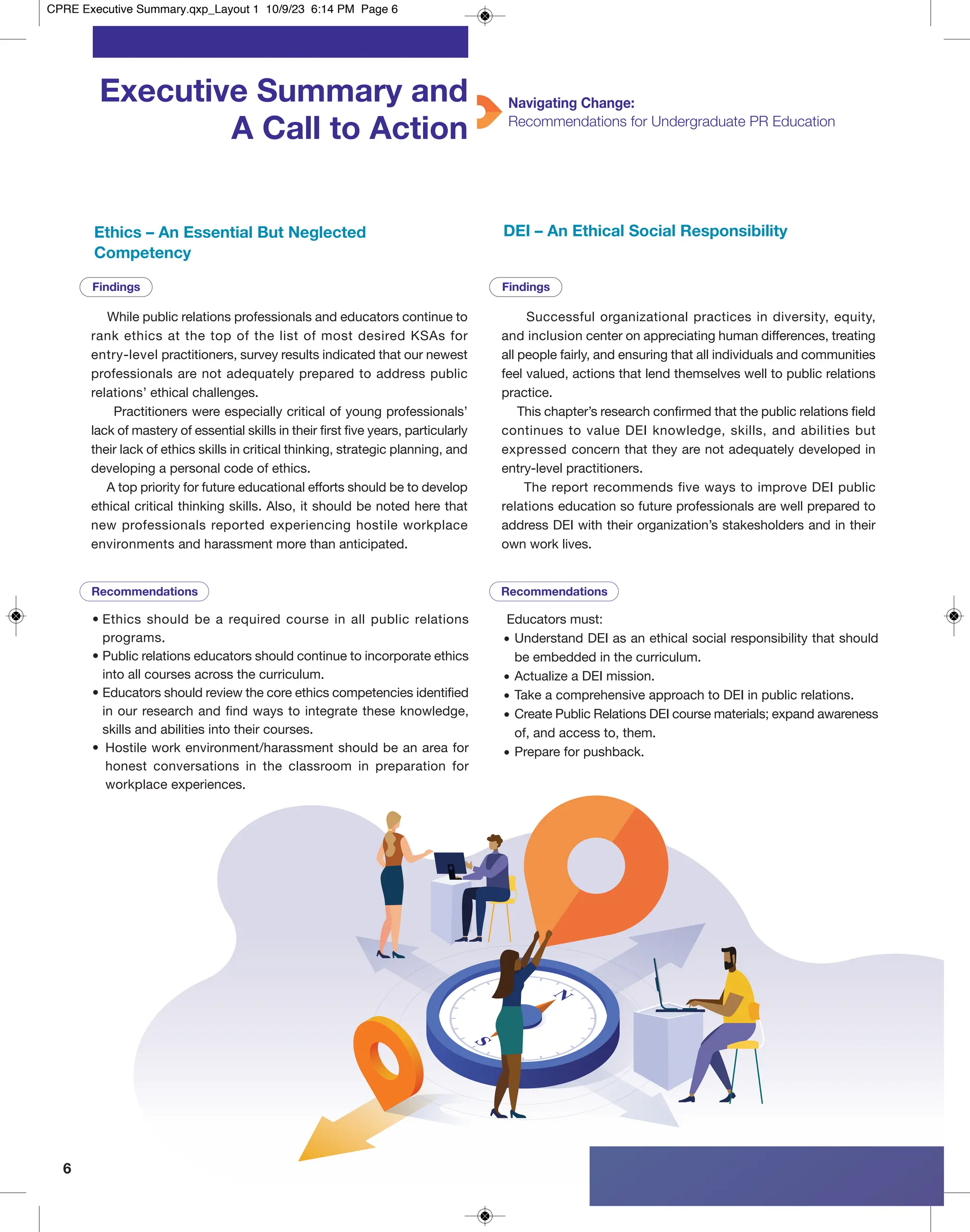 6
Executive Summary and
A Call to Action
Navigating Change:
Recommendations for Undergraduate PR Education
While public relations professionals and educators continue to
rank ethics at the top of the list of most desired KSAs for
entry-level practitioners, survey results indicated that our newest
professionals are not adequately prepared to address public
relations’ ethical challenges.
Practitioners were especially critical of young professionals’
lack of mastery of essential skills in their first five years, particularly
their lack of ethics skills in critical thinking, strategic planning, and
developing a personal code of ethics.
A top priority for future educational efforts should be to develop
ethical critical thinking skills. Also, it should be noted here that
new professionals reported experiencing hostile workplace
environments and harassment more than anticipated.
• Ethics should be a required course in all public relations
programs.
• Public relations educators should continue to incorporate ethics
into all courses across the curriculum.
• Educators should review the core ethics competencies identified
in our research and find ways to integrate these knowledge,
skills and abilities into their courses.
• Hostile work environment/harassment should be an area for
honest conversations in the classroom in preparation for
workplace experiences.
Recommendations Recommendations
Findings Findings
Successful organizational practices in diversity, equity,
and inclusion center on appreciating human differences, treating
all people fairly, and ensuring that all individuals and communities
feel valued, actions that lend themselves well to public relations
practice.
This chapter’s research confirmed that the public relations field
continues to value DEI knowledge, skills, and abilities but
expressed concern that they are not adequately developed in
entry-level practitioners.
The report recommends five ways to improve DEI public
relations education so future professionals are well prepared to
address DEI with their organization’s stakesholders and in their
own work lives.
Ethics – An Essential But Neglected
Competency
DEI – An Ethical Social Responsibility
Educators must:
• Understand DEI as an ethical social responsibility that should
be embedded in the curriculum.
• Actualize a DEI mission.
• Take a comprehensive approach to DEI in public relations.
• Create Public Relations DEI course materials; expand awareness
of, and access to, them.
• Prepare for pushback.
CPRE Executive Summary.qxp_Layout 1 10/9/23 6:14 PM Page 6
 