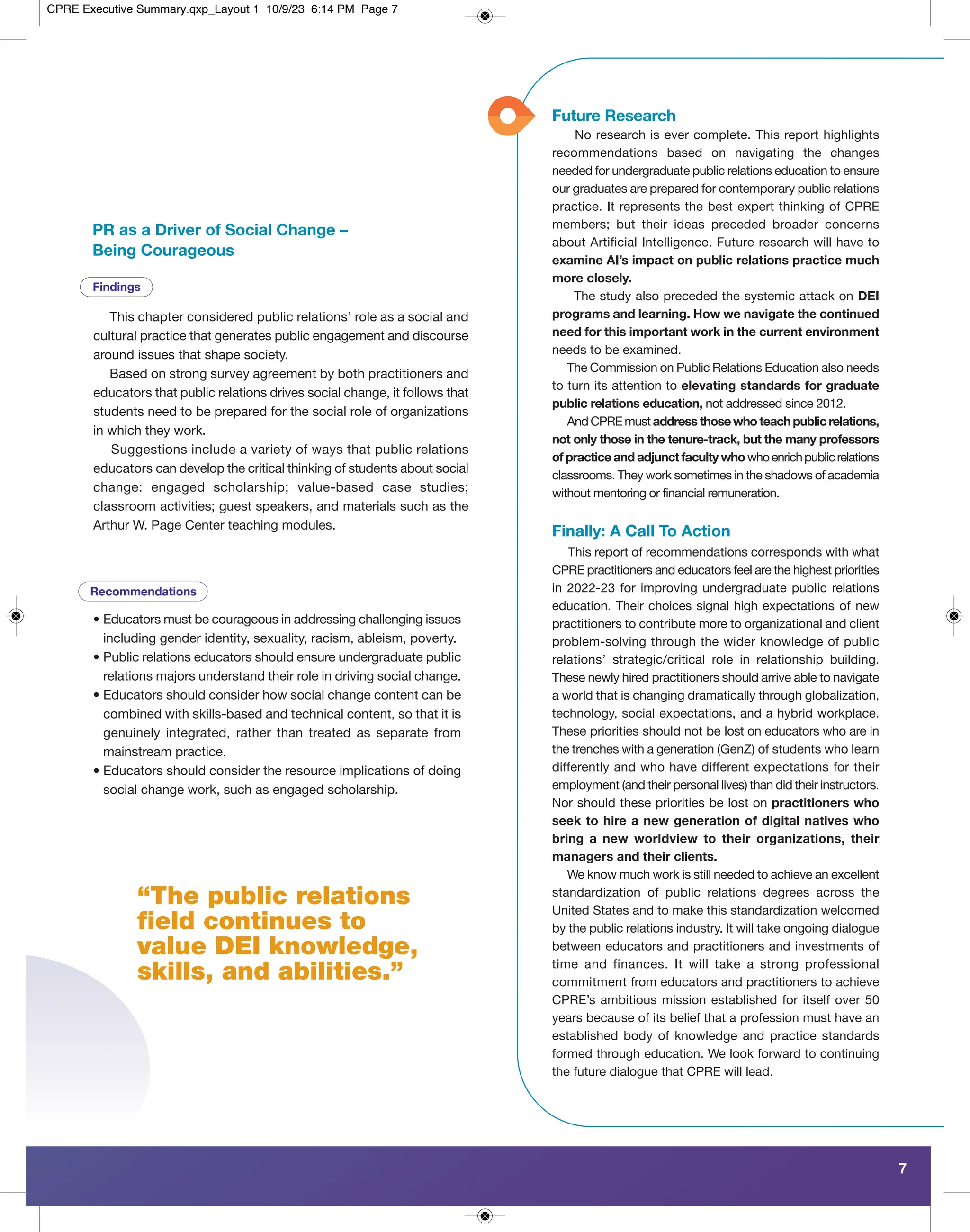 “The public relations
field continues to
value DEI knowledge,
skills, and abilities.”
7
Recommendations
Findings
PR as a Driver of Social Change –
Being Courageous
This chapter considered public relations’ role as a social and
cultural practice that generates public engagement and discourse
around issues that shape society.
Based on strong survey agreement by both practitioners and
educators that public relations drives social change, it follows that
students need to be prepared for the social role of organizations
in which they work.
Suggestions include a variety of ways that public relations
educators can develop the critical thinking of students about social
change: engaged scholarship; value-based case studies;
classroom activities; guest speakers, and materials such as the
Arthur W. Page Center teaching modules.
• Educators must be courageous in addressing challenging issues
including gender identity, sexuality, racism, ableism, poverty.
• Public relations educators should ensure undergraduate public
relations majors understand their role in driving social change.
• Educators should consider how social change content can be
combined with skills-based and technical content, so that it is
genuinely integrated, rather than treated as separate from
mainstream practice.
• Educators should consider the resource implications of doing
social change work, such as engaged scholarship.
No research is ever complete. This report highlights
recommendations based on navigating the changes
needed for undergraduate public relations education to ensure
our graduates are prepared for contemporary public relations
practice. It represents the best expert thinking of CPRE
members; but their ideas preceded broader concerns
about Artificial Intelligence. Future research will have to
examine AI’s impact on public relations practice much
more closely.
The study also preceded the systemic attack on DEI
programs and learning. How we navigate the continued
need for this important work in the current environment
needs to be examined.
The Commission on Public Relations Education also needs
to turn its attention to elevating standards for graduate
public relations education, not addressed since 2012.
And CPRE must address those who teach public relations,
not only those in the tenure-track, but the many professors
of practice and adjunct faculty whowhoenrichpublicrelations
classrooms. They work sometimes in the shadows of academia
without mentoring or financial remuneration.
Future Research
Finally: A Call To Action
This report of recommendations corresponds with what
CPRE practitioners and educators feel are the highest priorities
in 2022-23 for improving undergraduate public relations
education. Their choices signal high expectations of new
practitioners to contribute more to organizational and client
problem-solving through the wider knowledge of public
relations’ strategic/critical role in relationship building.
These newly hired practitioners should arrive able to navigate
a world that is changing dramatically through globalization,
technology, social expectations, and a hybrid workplace.
These priorities should not be lost on educators who are in
the trenches with a generation (GenZ) of students who learn
differently and who have different expectations for their
employment (and their personal lives) than did their instructors.
Nor should these priorities be lost on practitioners who
seek to hire a new generation of digital natives who
bring a new worldview to their organizations, their
managers and their clients.
We know much work is still needed to achieve an excellent
standardization of public relations degrees across the
United States and to make this standardization welcomed
by the public relations industry. It will take ongoing dialogue
between educators and practitioners and investments of
time and finances. It will take a strong professional
commitment from educators and practitioners to achieve
CPRE’s ambitious mission established for itself over 50
years because of its belief that a profession must have an
established body of knowledge and practice standards
formed through education. We look forward to continuing
the future dialogue that CPRE will lead.
CPRE Executive Summary.qxp_Layout 1 10/9/23 6:14 PM Page 7
 
