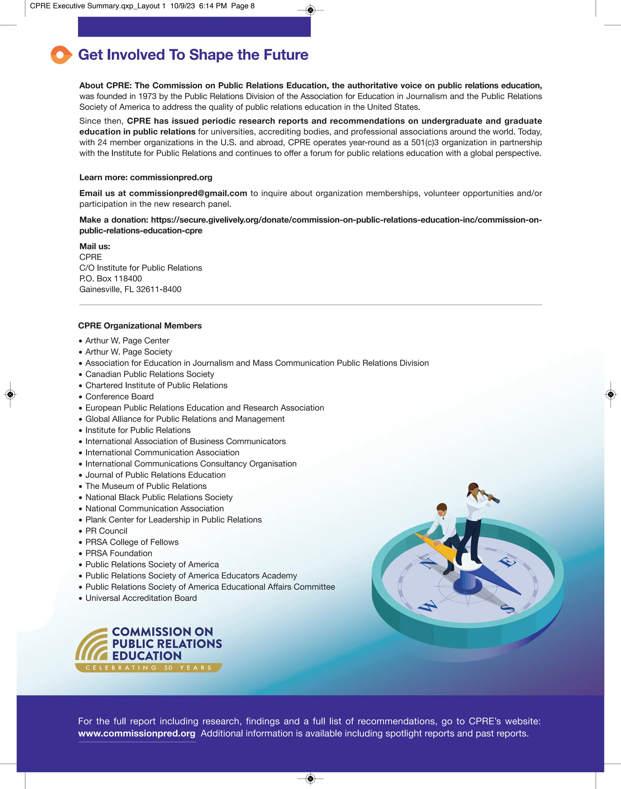 C E L E B R A T I N G 50 Y E A R S
Get Involved To Shape the Future
About CPRE: The Commission on Public Relations Education, the authoritative voice on public relations education,
was founded in 1973 by the Public Relations Division of the Association for Education in Journalism and the Public Relations
Society of America to address the quality of public relations education in the United States.
Since then, CPRE has issued periodic research reports and recommendations on undergraduate and graduate
education in public relations for universities, accrediting bodies, and professional associations around the world. Today,
with 24 member organizations in the U.S. and abroad, CPRE operates year-round as a 501(c)3 organization in partnership
with the Institute for Public Relations and continues to offer a forum for public relations education with a global perspective.
Learn more: commissionpred.org
Email us at commissionpred@gmail.com to inquire about organization memberships, volunteer opportunities and/or
participation in the new research panel.
Make a donation: https://secure.givelively.org/donate/commission-on-public-relations-education-inc/commission-on-
public-relations-education-cpre
Mail us:
CPRE
C/O Institute for Public Relations
P.O. Box 118400
Gainesville, FL 32611-8400
CPRE Organizational Members
• Arthur W. Page Center
• Arthur W. Page Society
• Association for Education in Journalism and Mass Communication Public Relations Division
• Canadian Public Relations Society
• Chartered Institute of Public Relations
• Conference Board
• European Public Relations Education and Research Association
• Global Alliance for Public Relations and Management
• Institute for Public Relations
• International Association of Business Communicators
• International Communication Association
• International Communications Consultancy Organisation
• Journal of Public Relations Education
• The Museum of Public Relations
• National Black Public Relations Society
• National Communication Association
• Plank Center for Leadership in Public Relations
• PR Council
• PRSA College of Fellows
• PRSA Foundation
• Public Relations Society of America
• Public Relations Society of America Educators Academy
• Public Relations Society of America Educational Affairs Committee
• Universal Accreditation Board
For the full report including research, findings and a full list of recommendations, go to CPRE’s website:
www.commissionpred.org Additional information is available including spotlight reports and past reports.
CPRE Executive Summary.qxp_Layout 1 10/9/23 6:14 PM Page 8
 