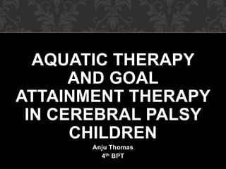 AQUATIC THERAPY
AND GOAL
ATTAINMENT THERAPY
IN CEREBRAL PALSY
CHILDREN
Anju Thomas
4th BPT
 