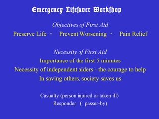 Emergency Lifesaver Workshop

              Objectives of First Aid
Preserve Life ・ Prevent Worsening ・ Pain Relief

                Necessity of First Aid
          Importance of the first 5 minutes
Necessity of independent aiders - the courage to help
         In saving others, society saves us

          Casualty (person injured or taken ill)
               Responder （ passer-by)
 