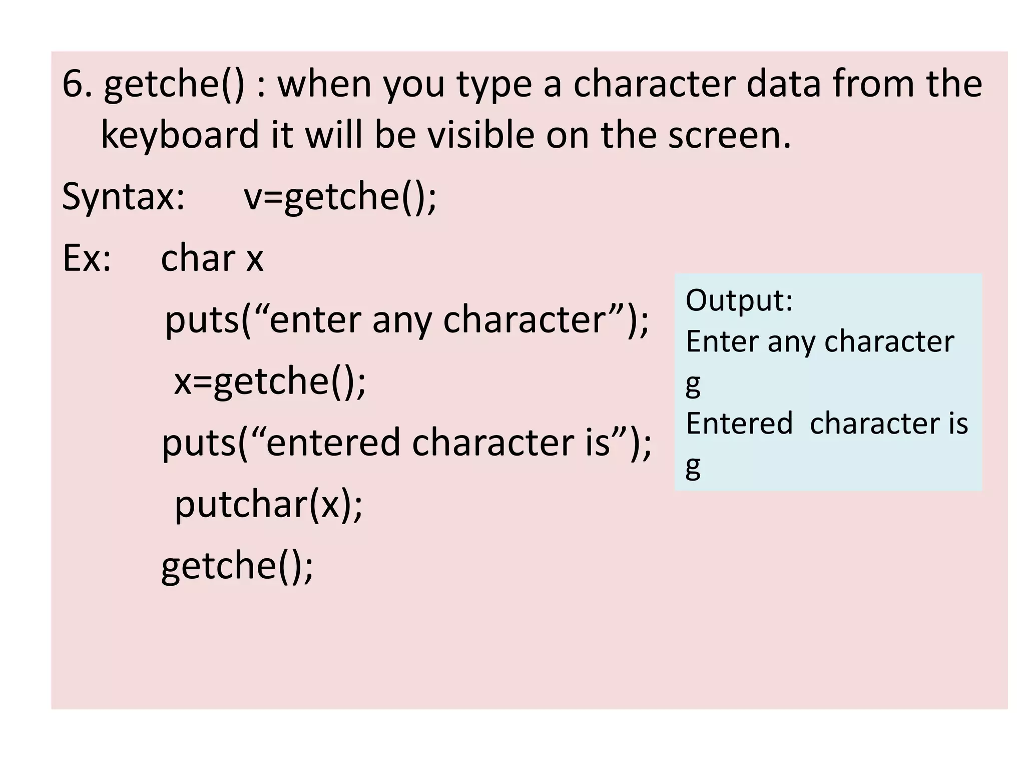 6. getche() : when you type a character data from the
keyboard it will be visible on the screen.
Syntax: v=getche();
Ex: char x
puts(“enter any character”);
x=getche();
puts(“entered character is”);
putchar(x);
getche();
Output:
Enter any character
g
Entered character is
g
 