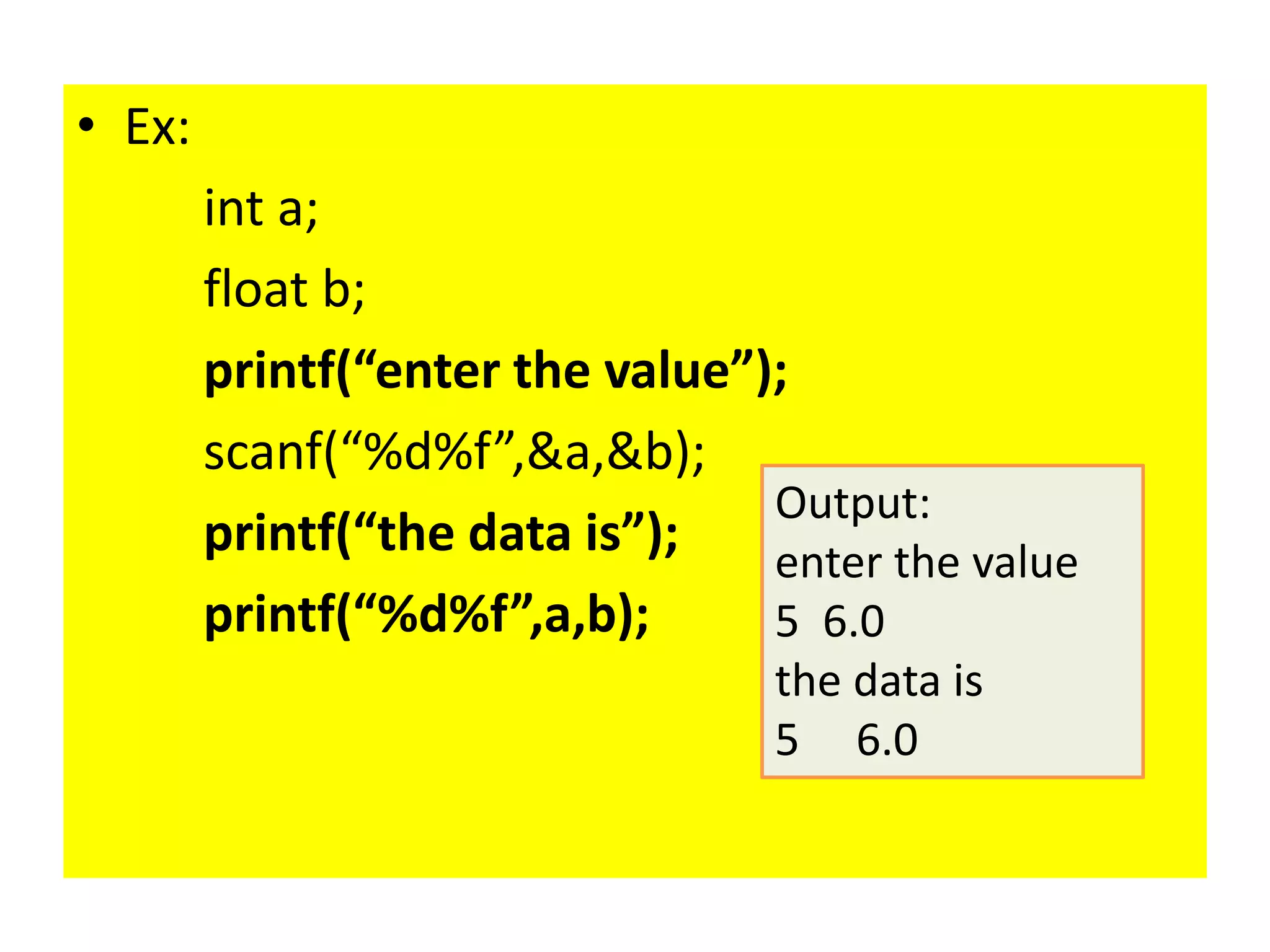 • Ex:
int a;
float b;
printf(“enter the value”);
scanf(“%d%f”,&a,&b);
printf(“the data is”);
printf(“%d%f”,a,b);
Output:
enter the value
5 6.0
the data is
5 6.0
 