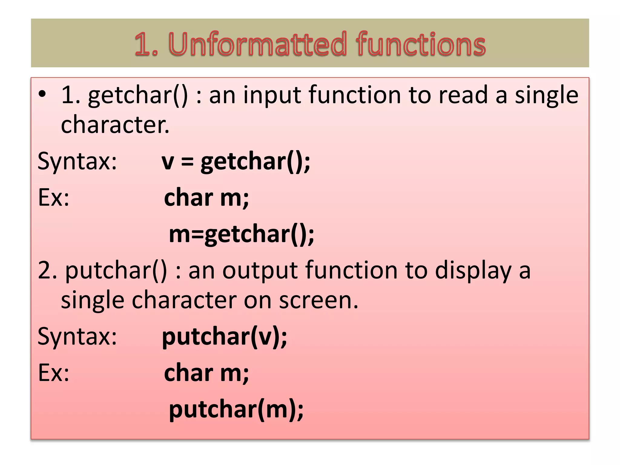 • 1. getchar() : an input function to read a single
character.
Syntax: v = getchar();
Ex: char m;
m=getchar();
2. putchar() : an output function to display a
single character on screen.
Syntax: putchar(v);
Ex: char m;
putchar(m);
 