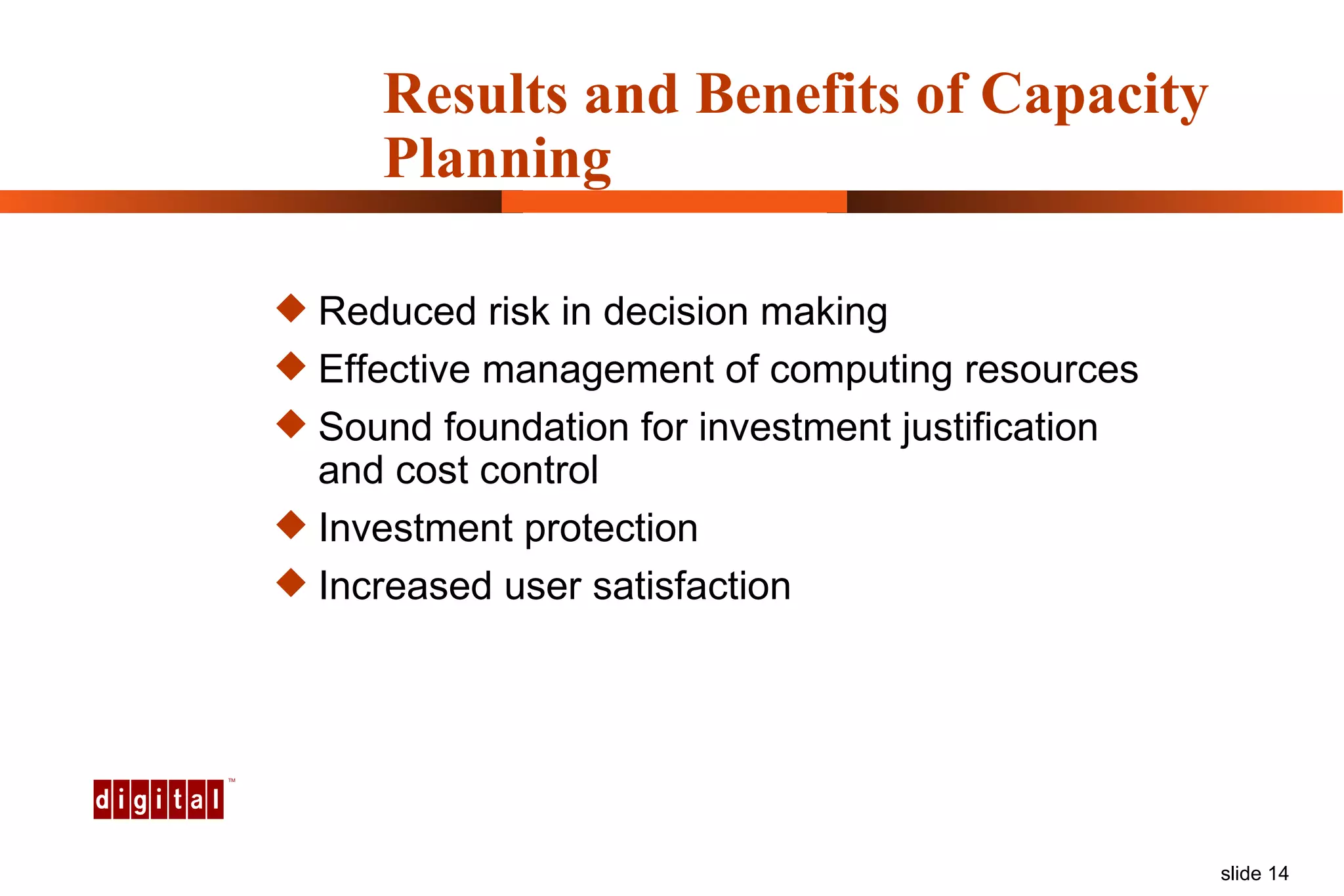 Results and Benefits of Capacity Planning Reduced risk in decision making Effective management of computing resources Sound foundation for investment justification and cost control Investment protection Increased user satisfaction 