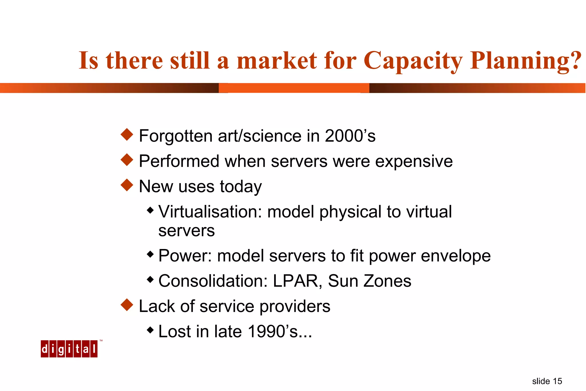 Is there still a market for Capacity Planning? Forgotten art/science in 2000’s Performed when servers were expensive New uses today Virtualisation: model physical to virtual servers Power: model servers to fit power envelope Consolidation: LPAR, Sun Zones Lack of service providers Lost in late 1990’s... 
