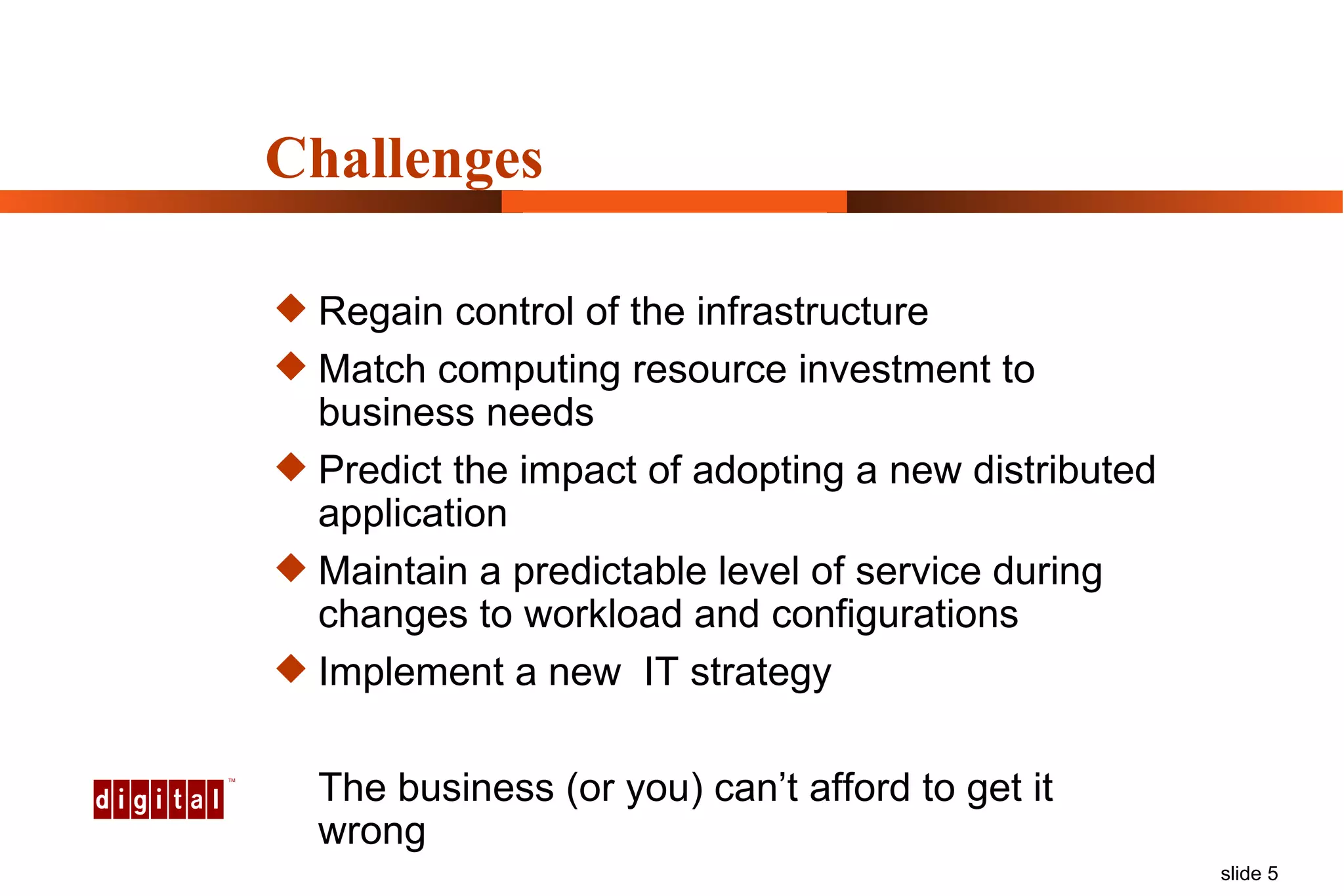 Challenges Regain control of the infrastructure Match computing resource investment to business needs Predict the impact of adopting a new distributed application Maintain a predictable level of service during  changes to workload and configurations Implement a new  IT strategy The business (or you) can’t afford to get it wrong 