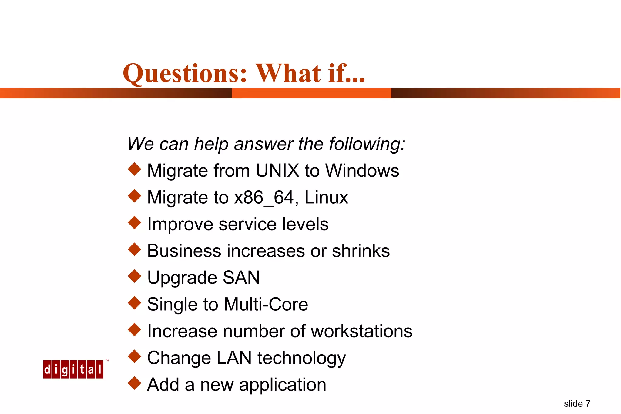 We can help answer the following: Migrate from UNIX to Windows Migrate to x86_64, Linux Improve service levels Business increases or shrinks Upgrade SAN Single to Multi-Core Increase number of workstations Change LAN technology Add a new application Questions: What if... 