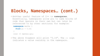 Blocks, Namespaces… (cont.)
• Another useful feature of C++ is namespaces.
Essentially, namespaces allow you to name blocks of
code that operate on their own but can later be
referenced to by other sections; for example:
namespace maths {
float pi = 3.14;
}
cout << maths::pi;
• The above fragment will print “3.14”. The :: sign
indicates a value residing in the namespace.
 