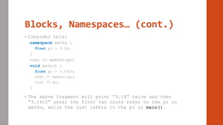 Blocks, Namespaces… (cont.)
• Consider this:
namespace maths {
float pi = 3.14;
}
cout << maths::pi;
void main() {
float pi = 3.1415;
cout << maths::pi;
cout << pi;
}
• The above fragment will print “3.14” twice and then
“3.1415” once; the first two couts refer to the pi in
maths, while the last refers to the pi in main().
 