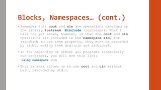 Blocks, Namespaces… (cont.)
• Remember that cout and cin are operations provided by
the library iostream (#include <iostream>). What I
have not yet shown, however, is that the cout and cin
operations are included in the namespace std, for
standard; to use them properly, they must be preceded
by std::, making them std::cin and std::cout.
• In the beginning of almost all programs (especially
our programs), you will see this line:
using namespace std;
• This is what allows us to use cout and cin without
being preceded by std::.
 