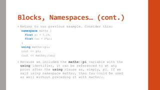 Blocks, Namespaces… (cont.)
• Return to our previous example. Consider this:
namespace maths {
float pi = 3.14;
float tau = 2*pi;
}
using maths::pi;
cout << pi;
cout << maths::tau;
• Because we included the maths::pi variable with the
using identifier, it can be referenced to at any
point after the using clause as, simply, pi. If we
said using namespace maths;, then tau could be used
as well without preceding it with maths::.
 