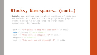 Blocks, Namespaces… (cont.)
• Labels are another way in which sections of code can
be identified. Labels allow the program to jump to
certain areas to either skip or re-perform
operations; for example:
cout << “I’m going to skip the next cout!” << endl;
goto skipcout; // goto <label>
cout << “This cout is skipped. =(“ << endl;
skipcout: // <label>:
cout << “This cout was not skipped! =D” << endl;
 