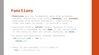 Functions
• Functions are the fundamental ways that programs
operate. Functions, also called methods, are invoked,
sometimes with certain variables – identified by
order and type, as below - to perform a task.
• Functions usually return values; because of this, a
function is preceded by the type of the return (and
if the function does not return anything, by void.)
• To model multiplication (though redundant):
int multiply(int a, int b) {
return a*b;
}
• Then, to set variable c to 5 times 6:
 int c = multiply(5, 6);
 