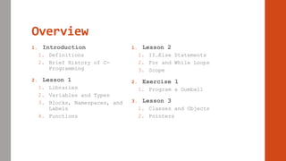 Overview
1. Introduction
1. Definitions
2. Brief History of C-
Programming
2. Lesson 1
1. Libraries
2. Variables and Types
3. Blocks, Namespaces, and
Labels
4. Functions
1. Lesson 2
1. If…Else Statements
2. For and While Loops
3. Scope
2. Exercise 1
1. Program a Gumball
3. Lesson 3
1. Classes and Objects
2. Pointers
 