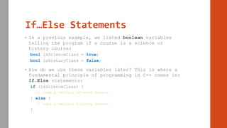 If…Else Statements
• In a previous example, we listed boolean variables
telling the program if a course is a science or
history course:
bool isScienceClass = true;
bool isHistoryClass = false;
• How do we use these variables later? This is where a
fundamental principle of programming in C++ comes in:
If…Else statements:
if (isScienceClass) {
// Load a certain science lesson.
} else {
// Load a certain history lesson.
}
 
