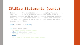 If…Else Statements (cont.)
• There is another condition to the example, however; you
can test if it is a science course and then load a
science lesson, or if it isn’t, load a history lesson.
What if there are more than just science and history
courses? What about a math course? For that, we have to
change it to this:
…
bool isMathClass = false;
…
if (isScienceClass) {
// Load a certain science lesson.
} else if (isHistoryClass) {
// Load a certain history lesson.
} else {
// If none of the above, load a math lesson.
}
 