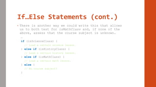 If…Else Statements (cont.)
• There is another way we could write this that allows
us to both test for isMathClass and, if none of the
above, assess that the course subject is unknown.
…
if (isScienceClass) {
// Load a certain science lesson.
} else if (isHistoryClass) {
// Load a certain history lesson.
} else if (isMathClass) {
// Load a certain math lesson.
} else {
// No course subject?
}
 