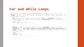 For and While Loops
• Another fundamental programming concept in C++ is a
loop. There are multiple kinds of loops that operate in
different ways:
 for loops are loops that use an int to iterate through,
performing an operation for each iteration, and are written
like this:
for (int i=0; i<x; ++i) {
// Do something like “cout << i;”
}
 while loops are loops that use an unknown condition and
iterate for as many times as possible while the condition is
true. There are two ways to write while loops; here is the
primary way:
int i = 0;
while (i<10) {
// Do something like “cout << i;”
++i;
}
 